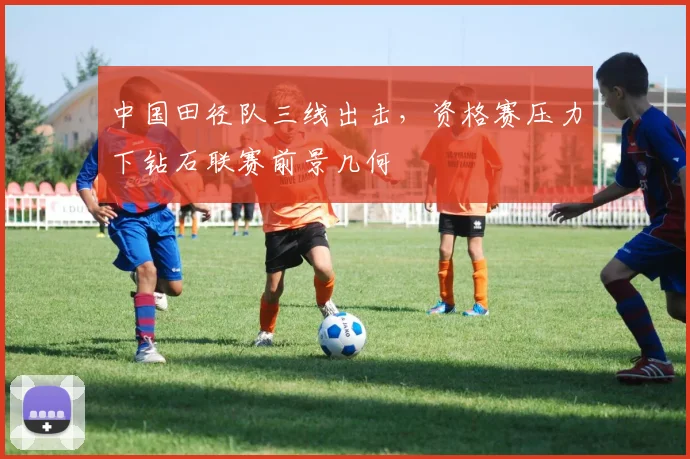 中国田径队三线出击,资格赛压力下钻石联赛前景几何 - 竞彩网推荐