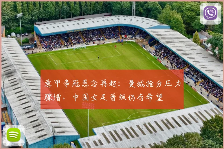 意甲争冠悬念再起:曼城抢分压力骤增,中国女足晋级仍存希望 - 竞彩网推荐