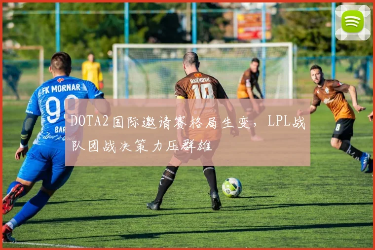 DOTA2国际邀请赛格局生变，LPL战队团战决策力压群雄 - 竞彩网推荐