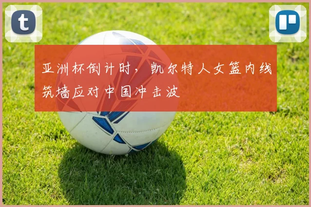 亚洲杯倒计时,凯尔特人女篮内线筑墙应对中国冲击波 - 竞彩网推荐