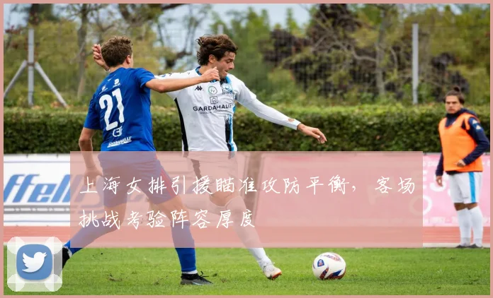 上海女排引援瞄准攻防平衡,客场挑战考验阵容厚度 - 竞彩网推荐