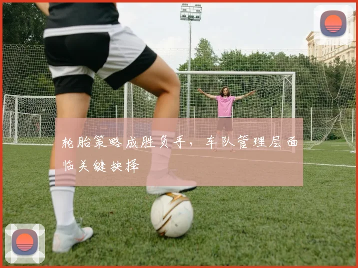 轮胎策略成胜负手,车队管理层面临关键抉择 - 竞彩网推荐