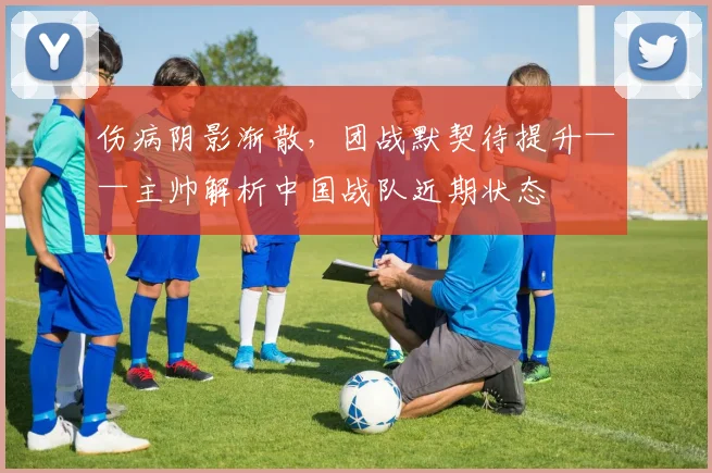 伤病阴影渐散,团战默契待提升——主帅解析中国战队近期状态 - 竞彩网推荐
