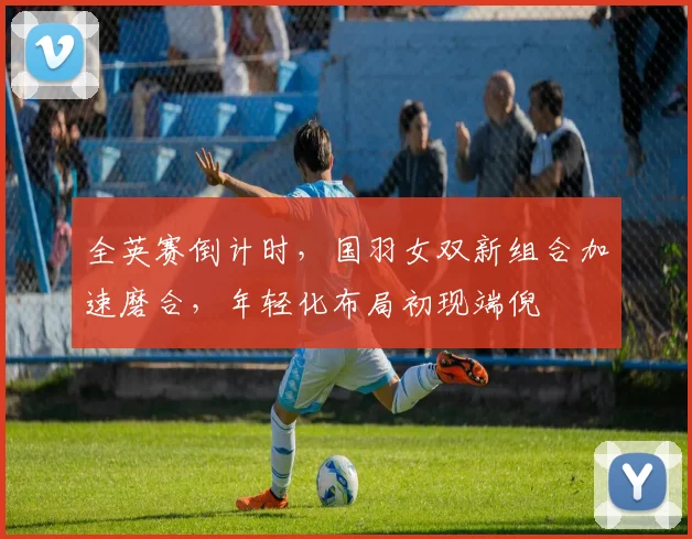 全英赛倒计时,国羽女双新组合加速磨合,年轻化布局初现端倪 - 竞彩网推荐
