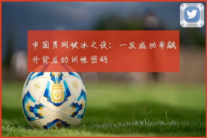 中国男网破冰之夜:一发成功率飙升背后的训练密码 - 竞彩网推荐