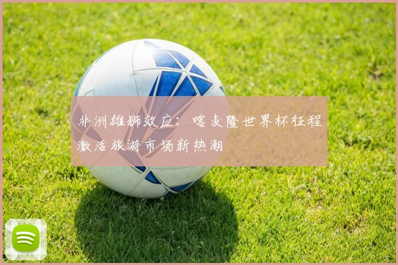 非洲雄狮效应:喀麦隆世界杯征程激活旅游市场新热潮 - 竞彩网推荐
