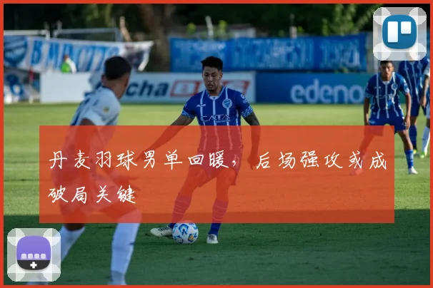 丹麦羽球男单回暖，后场强攻或成破局关键 - 竞彩网推荐