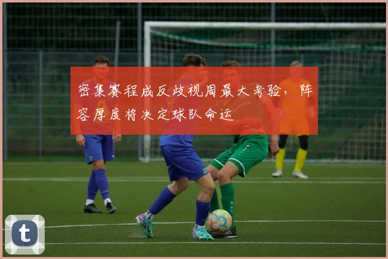 密集赛程成反歧视周最大考验，阵容厚度将决定球队命运 - 竞彩网推荐