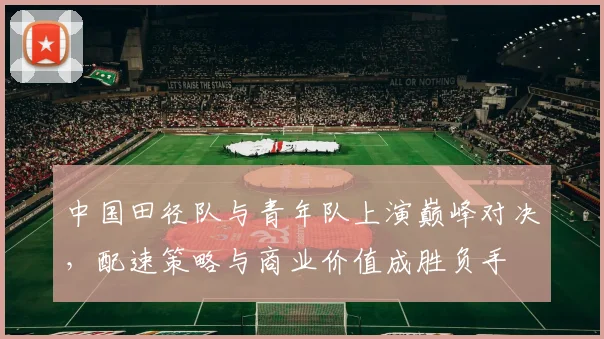 中国田径队与青年队上演巅峰对决,配速策略与商业价值成胜负手 - 竞彩网推荐