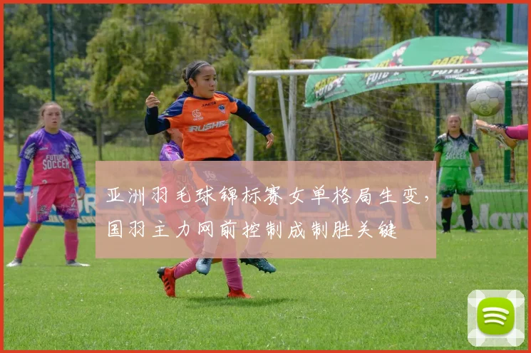 亚洲羽毛球锦标赛女单格局生变，国羽主力网前控制成制胜关键 - 竞彩网推荐