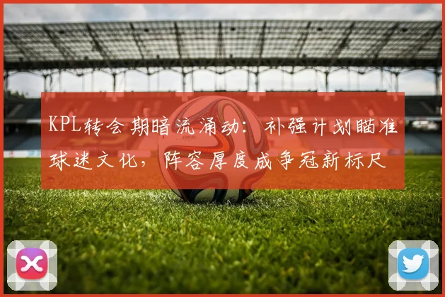 KPL转会期暗流涌动:补强计划瞄准球迷文化,阵容厚度成争冠新标尺 - 竞彩网推荐
