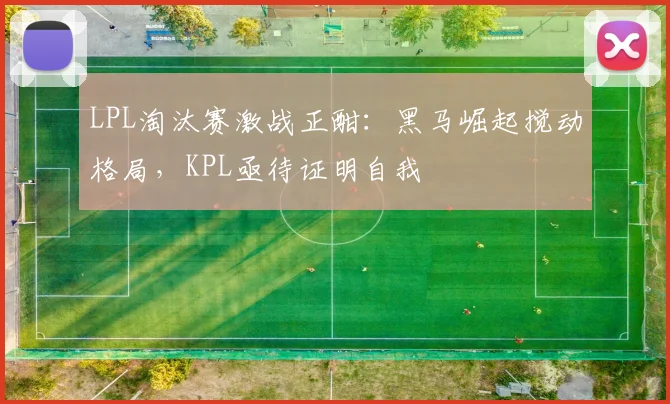 LPL淘汰赛激战正酣：黑马崛起搅动格局，KPL亟待证明自我 - 竞彩网推荐