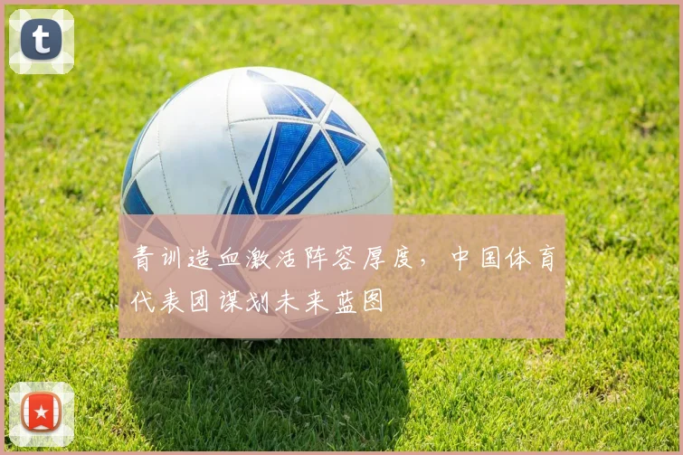 青训造血激活阵容厚度，中国体育代表团谋划未来蓝图 - 竞彩网推荐