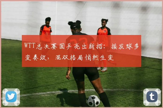 WTT总决赛国乒亮出新招:接发球多变奏效,混双格局悄然生变 - 竞彩网推荐