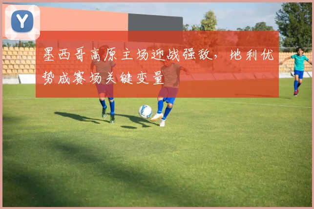 墨西哥高原主场迎战强敌,地利优势成赛场关键变量 - 竞彩网推荐