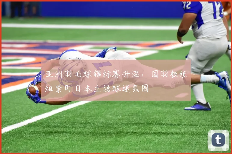 亚洲羽毛球锦标赛升温,国羽教练组紧盯日本主场球迷氛围 - 竞彩网推荐