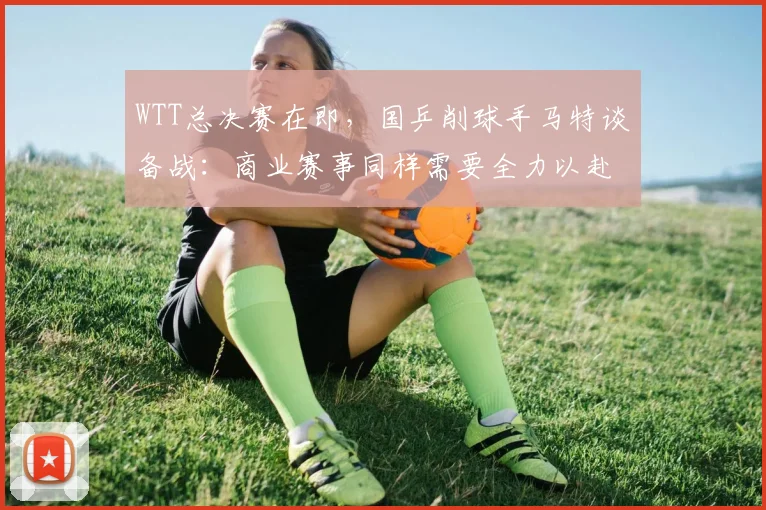 WTT总决赛在即,国乒削球手马特谈备战:商业赛事同样需要全力以赴 - 竞彩网推荐