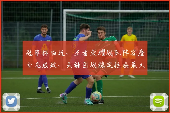 冠军杯临近,王者荣耀战队阵容磨合见成效,关键团战稳定性成最大亮点 - 竞彩网推荐