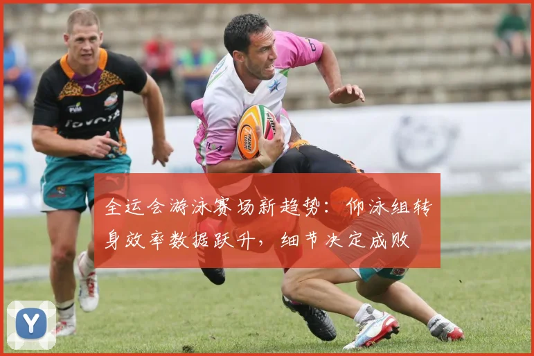 全运会游泳赛场新趋势:仰泳组转身效率数据跃升,细节决定成败 - 竞彩网推荐