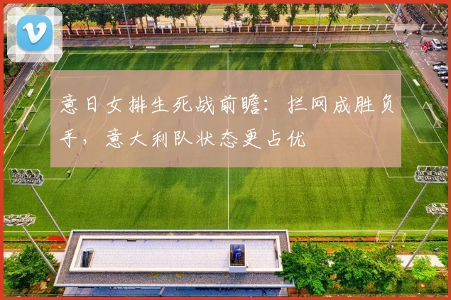 意日女排生死战前瞻:拦网成胜负手,意大利队状态更占优 - 竞彩网推荐
