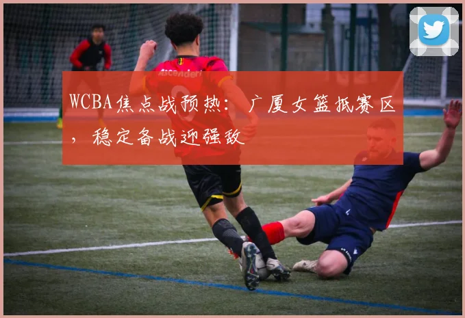 WCBA焦点战预热:广厦女篮抵赛区,稳定备战迎强敌 - 竞彩网推荐