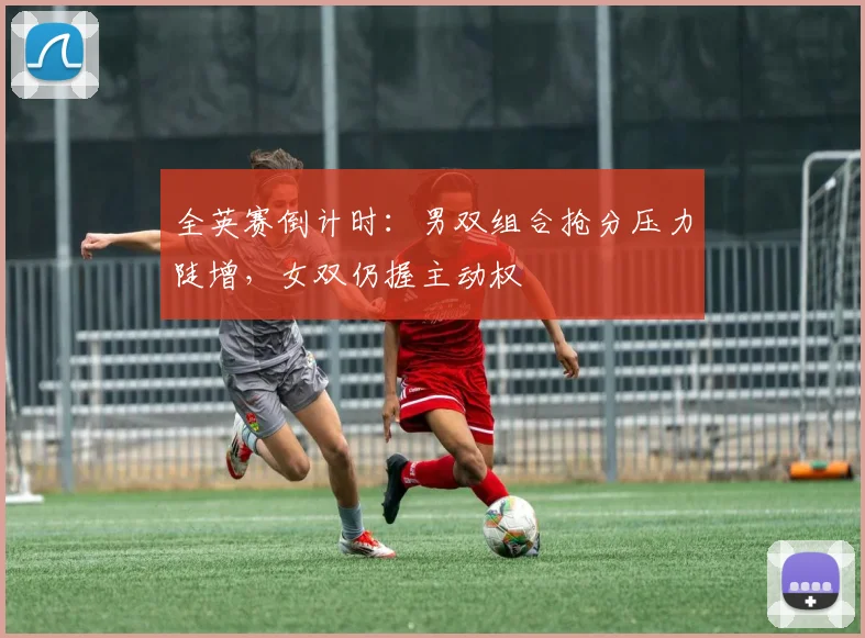全英赛倒计时:男双组合抢分压力陡增,女双仍握主动权 - 竞彩网推荐