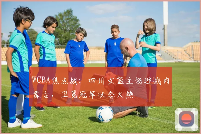 WCBA焦点战:四川女篮主场迎战内蒙古,卫冕冠军状态火热 - 竞彩网推荐