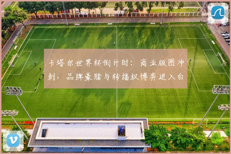 卡塔尔世界杯倒计时:商业版图冲刺,品牌豪赌与转播权博弈进入白热化 - 竞彩网推荐