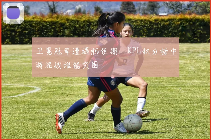 卫冕冠军遭遇瓶颈期,KPL积分榜中游混战谁能突围 - 竞彩网推荐