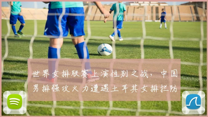 世界女排联赛上演性别之战，中国男排强攻火力遭遇土耳其女排拦防考验 - 竞彩网推荐