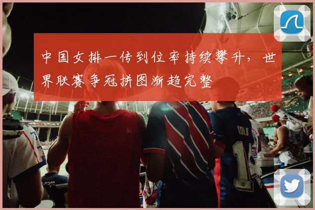 中国女排一传到位率持续攀升，世界联赛争冠拼图渐趋完整 - 竞彩网推荐